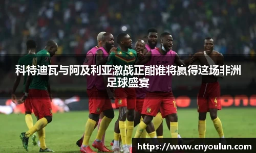 科特迪瓦与阿及利亚激战正酣谁将赢得这场非洲足球盛宴