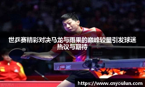 世乒赛精彩对决马龙与雨果的巅峰较量引发球迷热议与期待